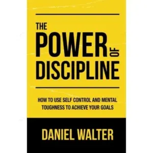 The Power of Discipline: How To Use Self Control and Mental Toughness To Achieve Your Goals By Daniel Walter